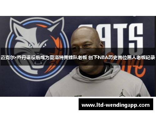 迈克尔·乔丹退役后成为夏洛特黄蜂队老板 创下NBA历史首位黑人老板纪录