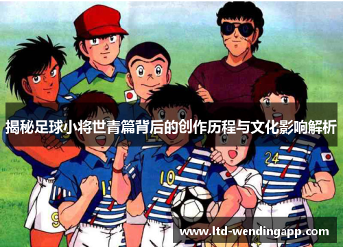 揭秘足球小将世青篇背后的创作历程与文化影响解析