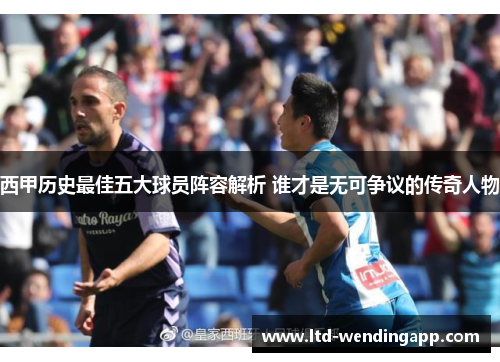 西甲历史最佳五大球员阵容解析 谁才是无可争议的传奇人物